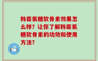 韩臣氨糖软骨素效果怎么样？让你了解韩臣氨糖软骨素的功效和使用方法？