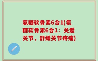 氨糖软骨素6合1(氨糖软骨素6合1：关爱关节，舒缓关节疼痛)