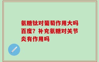 氨糖钛对葡萄作用大吗百度？补充氨糖对关节炎有作用吗
