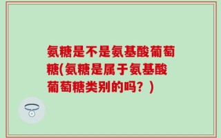 氨糖是不是氨基酸葡萄糖(氨糖是属于氨基酸葡萄糖类别的吗？)
