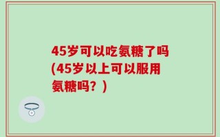 45岁可以吃氨糖了吗(45岁以上可以服用氨糖吗？)