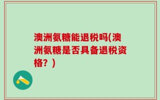澳洲氨糖能退税吗(澳洲氨糖是否具备退税资格？)