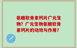 氨糖软骨素钙片广元生物？广元生物氨糖软骨素钙片的功效与作用？