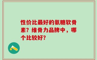 性价比最好的氨糖软骨素？维骨力品牌中，哪个比较好？