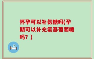 怀孕可以补氨糖吗(孕期可以补充氨基葡萄糖吗？)