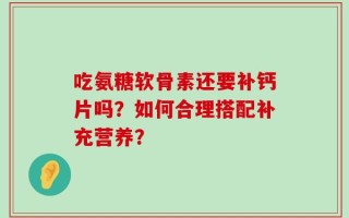 吃氨糖软骨素还要补钙片吗？如何合理搭配补充营养？