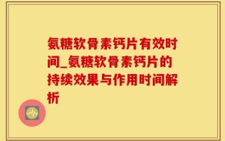 氨糖软骨素钙片有效时间_氨糖软骨素钙片的持续效果与作用时间解析