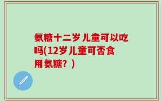 氨糖十二岁儿童可以吃吗(12岁儿童可否食用氨糖？)