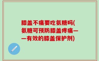 膝盖不痛要吃氨糖吗(氨糖可预防膝盖疼痛——有效的膝盖保护剂)
