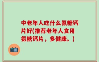 中老年人吃什么氨糖钙片好(推荐老年人食用氨糖钙片，多健康。)