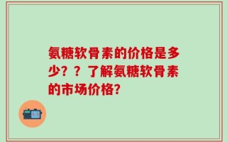 氨糖软骨素的价格是多少？？了解氨糖软骨素的市场价格？
