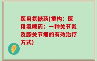 医用氨糖药(重构：医用氨糖药：一种关节炎及膝关节痛的有效治疗方式)