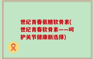世纪青春氨糖软骨素(世纪青春软骨素——呵护关节健康新选择)