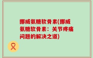 挪威氨糖软骨素(挪威氨糖软骨素：关节疼痛问题的解决之道)