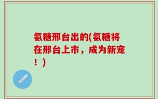 氨糖邢台出的(氨糖将在邢台上市，成为新宠！)