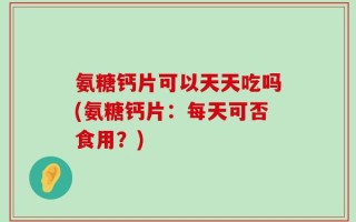 氨糖钙片可以天天吃吗(氨糖钙片：每天可否食用？)