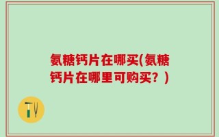 氨糖钙片在哪买(氨糖钙片在哪里可购买？)