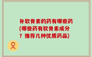 补软骨素的药有哪些药(哪些药有软骨素成分？推荐几种优质药品)
