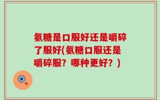 氨糖是口服好还是嚼碎了服好(氨糖口服还是嚼碎服？哪种更好？)