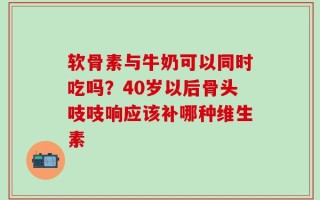软骨素与牛奶可以同时吃吗？40岁以后骨头吱吱响应该补哪种维生素