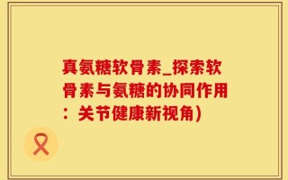 真氨糖软骨素_探索软骨素与氨糖的协同作用：关节健康新视角)