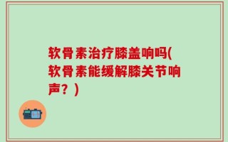 软骨素治疗膝盖响吗(软骨素能缓解膝关节响声？)