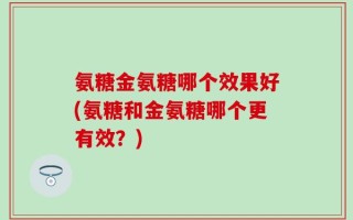 氨糖金氨糖哪个效果好(氨糖和金氨糖哪个更有效？)