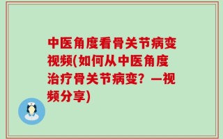 中医角度看骨关节病变视频(如何从中医角度治疗骨关节病变？—视频分享)