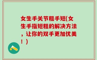 女生手关节粗手短(女生手指短粗的解决方法，让你的双手更加优美！)