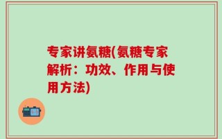 专家讲氨糖(氨糖专家解析：功效、作用与使用方法)