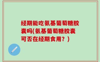 经期能吃氨基葡萄糖胶囊吗(氨基葡萄糖胶囊可否在经期食用？)