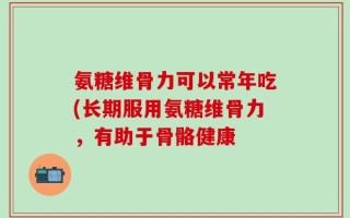 氨糖维骨力可以常年吃(长期服用氨糖维骨力，有助于骨骼健康