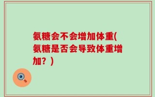 氨糖会不会增加体重(氨糖是否会导致体重增加？)