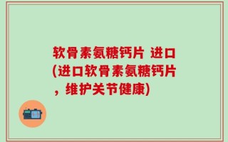 软骨素氨糖钙片 进口(进口软骨素氨糖钙片，维护关节健康)