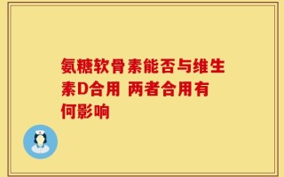 氨糖软骨素能否与维生素D合用 两者合用有何影响
