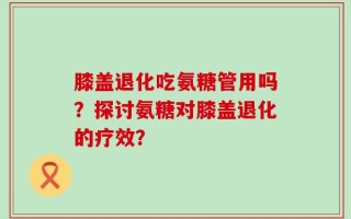 膝盖退化吃氨糖管用吗？探讨氨糖对膝盖退化的疗效？