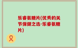 乐睿氨糖片(优秀的关节保健之选-乐睿氨糖片)