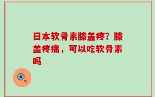 日本软骨素膝盖疼？膝盖疼痛，可以吃软骨素吗
