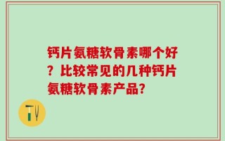 钙片氨糖软骨素哪个好？比较常见的几种钙片氨糖软骨素产品？