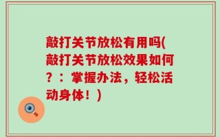 敲打关节放松有用吗(敲打关节放松效果如何？：掌握办法，轻松活动身体！)