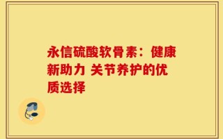 永信硫酸软骨素：健康新助力 关节养护的优质选择