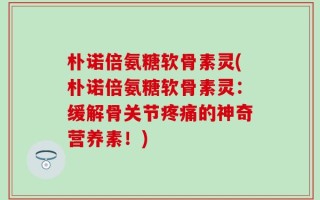 朴诺倍氨糖软骨素灵(朴诺倍氨糖软骨素灵：缓解骨关节疼痛的神奇营养素！)