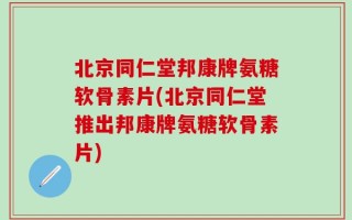 北京同仁堂邦康牌氨糖软骨素片(北京同仁堂推出邦康牌氨糖软骨素片)