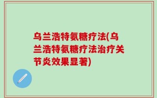 乌兰浩特氨糖疗法(乌兰浩特氨糖疗法治疗关节炎效果显著)