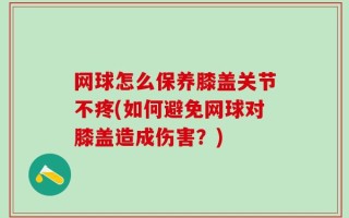 网球怎么保养膝盖关节不疼(如何避免网球对膝盖造成伤害？)