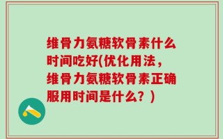 维骨力氨糖软骨素什么时间吃好(优化用法，维骨力氨糖软骨素正确服用时间是什么？)