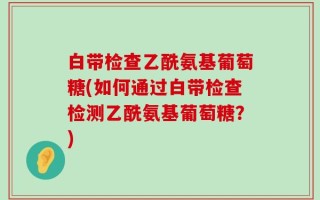 白带检查乙酰氨基葡萄糖(如何通过白带检查检测乙酰氨基葡萄糖？)