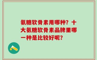 氨糖软骨素用哪种？十大氨糖软骨素品牌里哪一种是比较好呢？