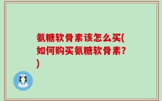 氨糖软骨素该怎么买(如何购买氨糖软骨素？)