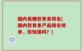 国内氨糖软骨素排名(国内软骨素产品排名榜单，你知道吗？)